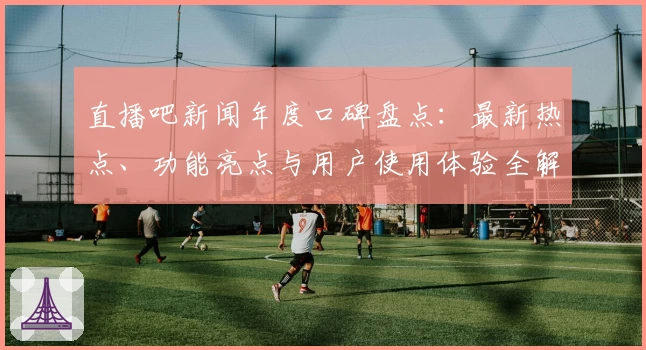 直播吧新闻年度口碑盘点：最新热点、功能亮点与用户使用体验全解读