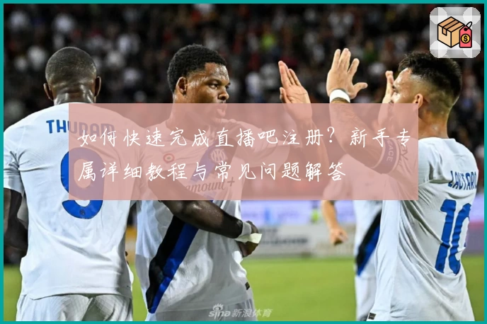 如何快速完成直播吧注册？新手专属详细教程与常见问题解答