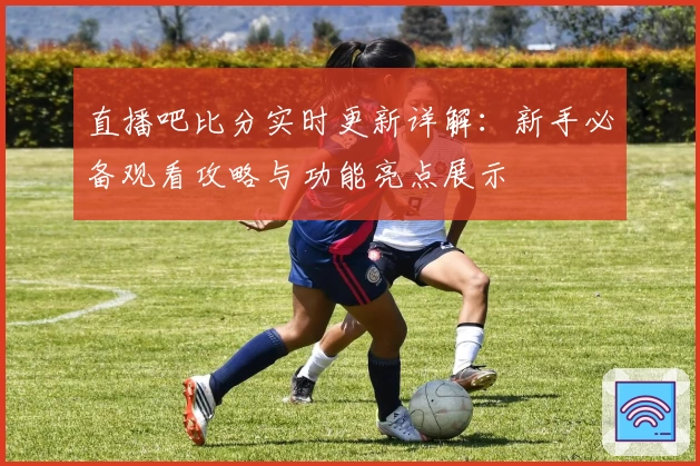 直播吧比分实时更新详解:新手必备观看攻略与功能亮点展示