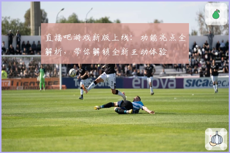 直播吧游戏新版上线：功能亮点全解析，带你解锁全新互动体验