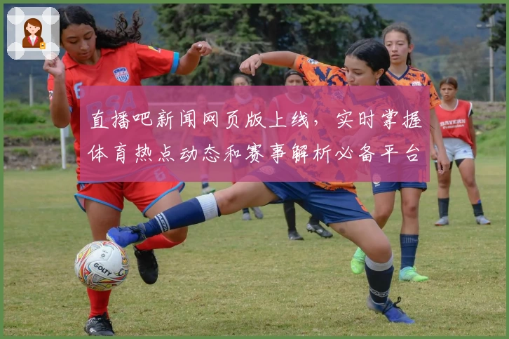 直播吧新闻网页版上线，实时掌握体育热点动态和赛事解析必备平台