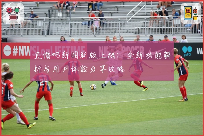 直播吧新闻新版上线：全新功能解析与用户体验分享攻略