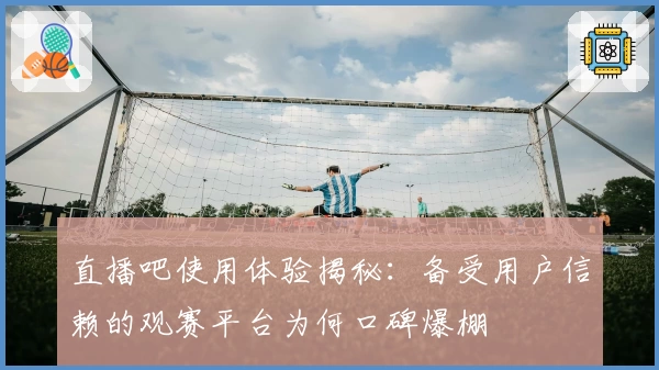 直播吧使用体验揭秘：备受用户信赖的观赛平台为何口碑爆棚