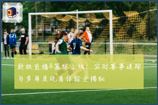 新版直播8篮球上线：实时赛事追踪与多角度观看体验全揭秘