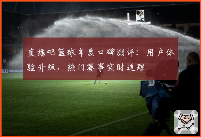 直播吧篮球年度口碑测评：用户体验升级，热门赛事实时追踪