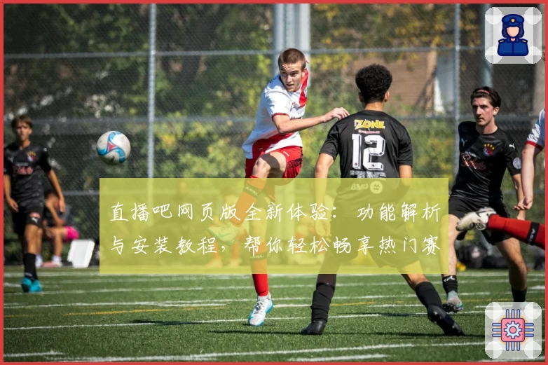 直播吧网页版全新体验：功能解析与安装教程，帮你轻松畅享热门赛事