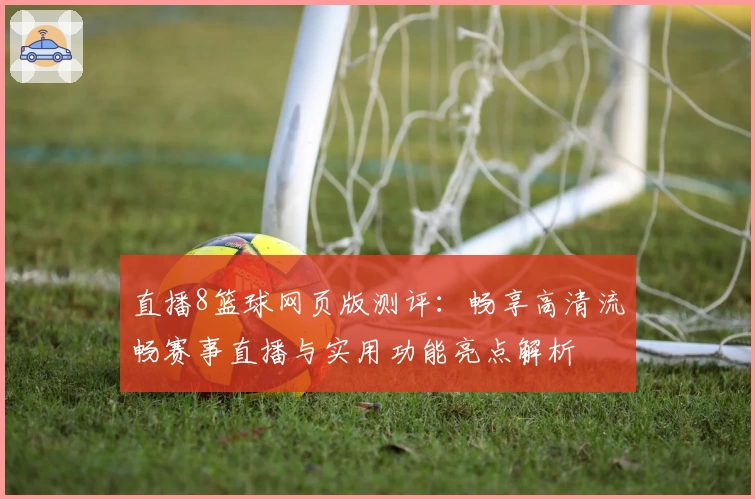 直播8篮球网页版测评:畅享高清流畅赛事直播与实用功能亮点解析