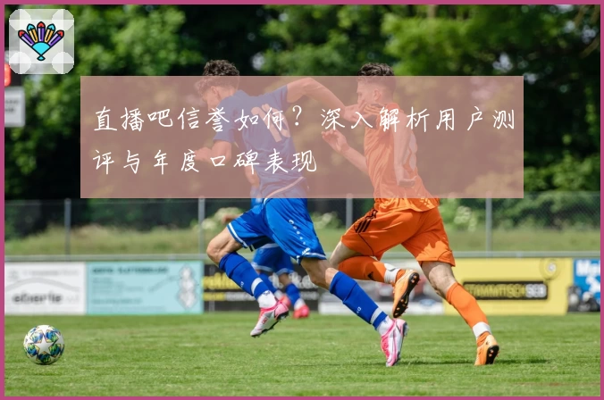 直播吧信誉如何？深入解析用户测评与年度口碑表现